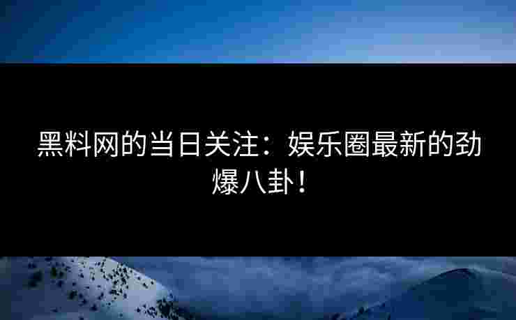 黑料网的当日关注：娱乐圈最新的劲爆八卦！