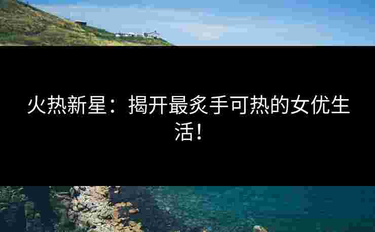 火热新星：揭开最炙手可热的女优生活！