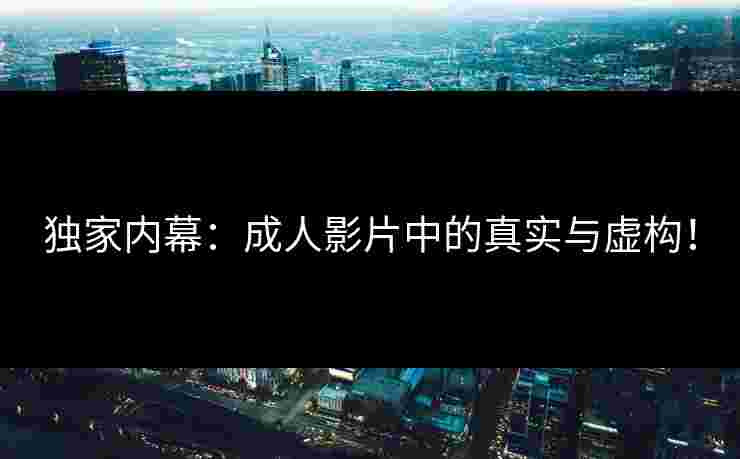 独家内幕：成人影片中的真实与虚构！