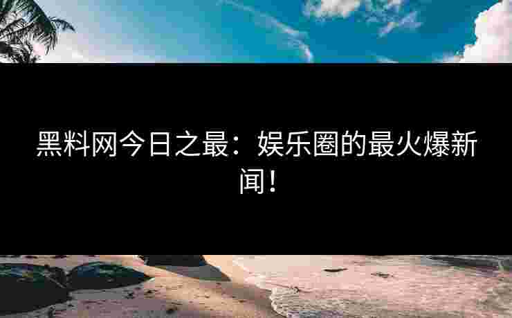 黑料网今日之最：娱乐圈的最火爆新闻！
