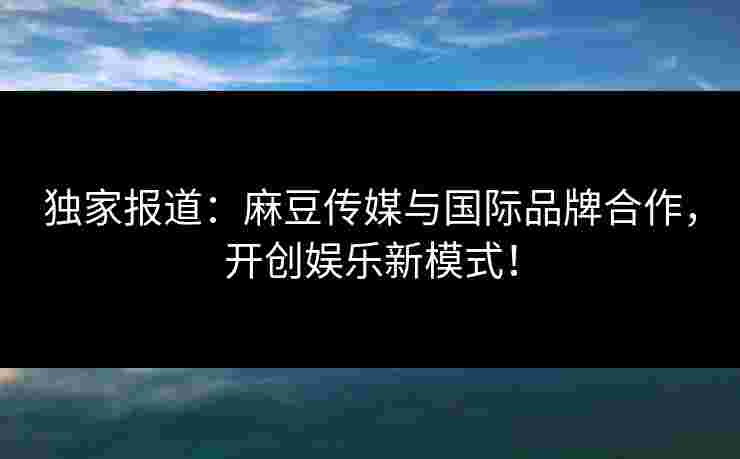 独家报道:麻豆传媒与国际品牌合作,开创娱乐新模式!