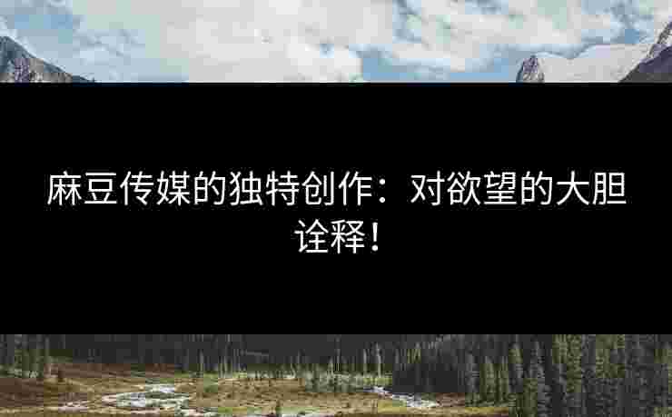 麻豆传媒的独特创作:对欲望的大胆诠释!