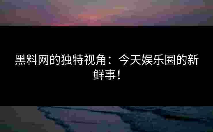 黑料网的独特视角：今天娱乐圈的新鲜事！