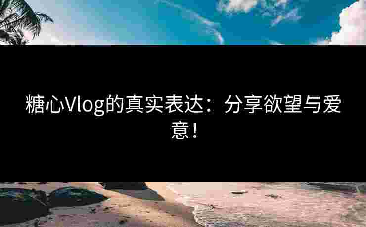 糖心Vlog的真实表达：分享欲望与爱意！