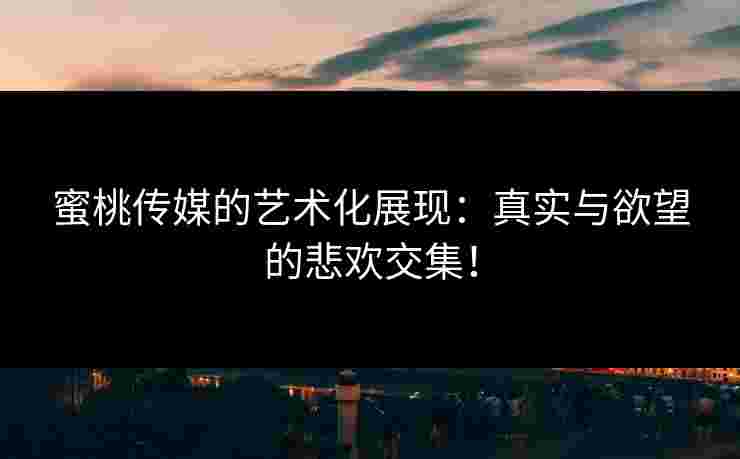 蜜桃传媒的艺术化展现：真实与欲望的悲欢交集！