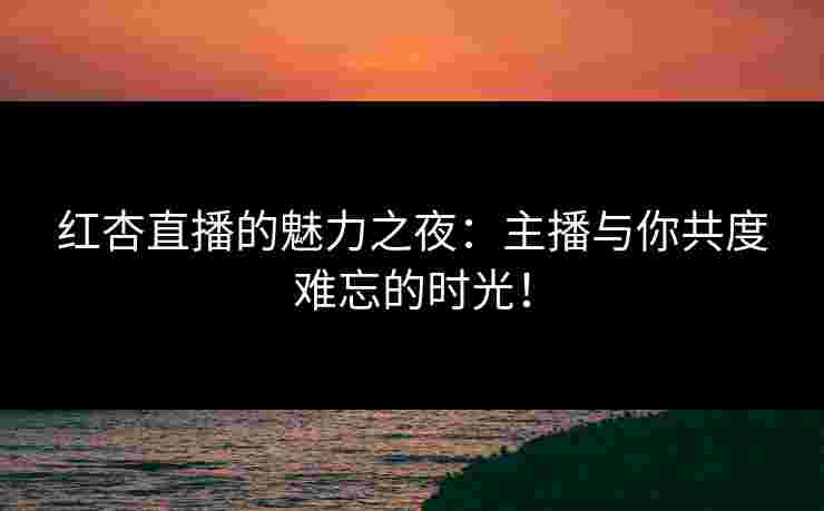 红杏直播的魅力之夜：主播与你共度难忘的时光！