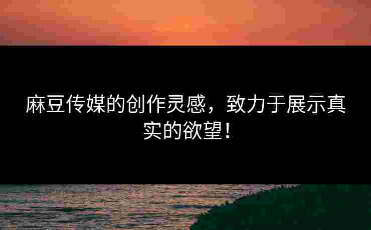 麻豆传媒的创作灵感，致力于展示真实的欲望！