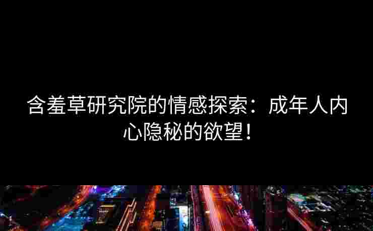 含羞草研究院的情感探索：成年人内心隐秘的欲望！