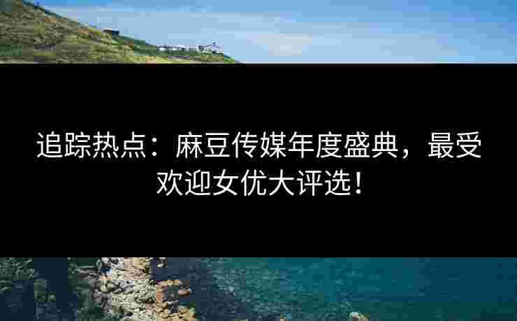 追踪热点：麻豆传媒年度盛典，最受欢迎女优大评选！