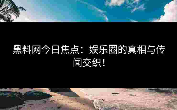 黑料网今日焦点：娱乐圈的真相与传闻交织！