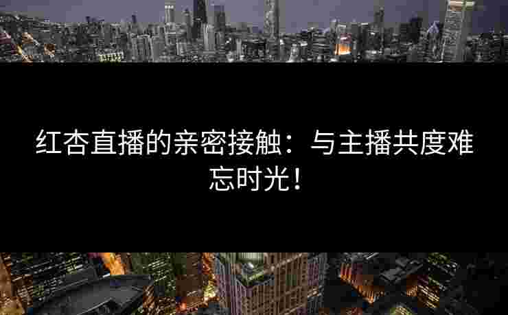 红杏直播的亲密接触：与主播共度难忘时光！