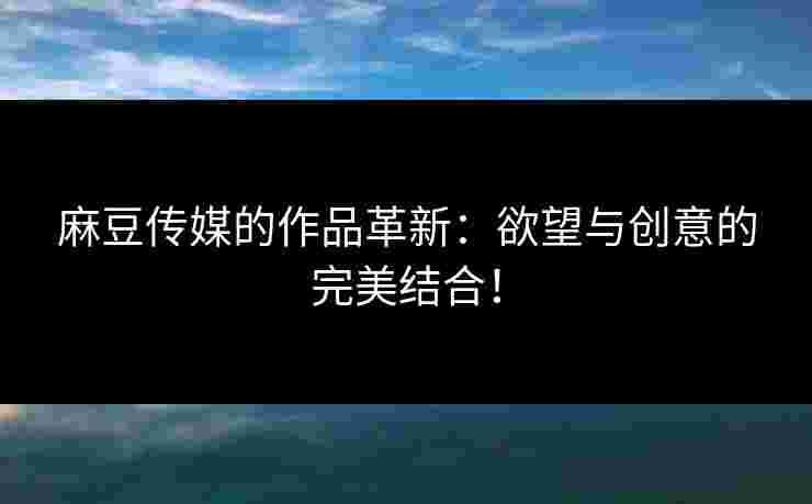 麻豆传媒的作品革新：欲望与创意的完美结合！