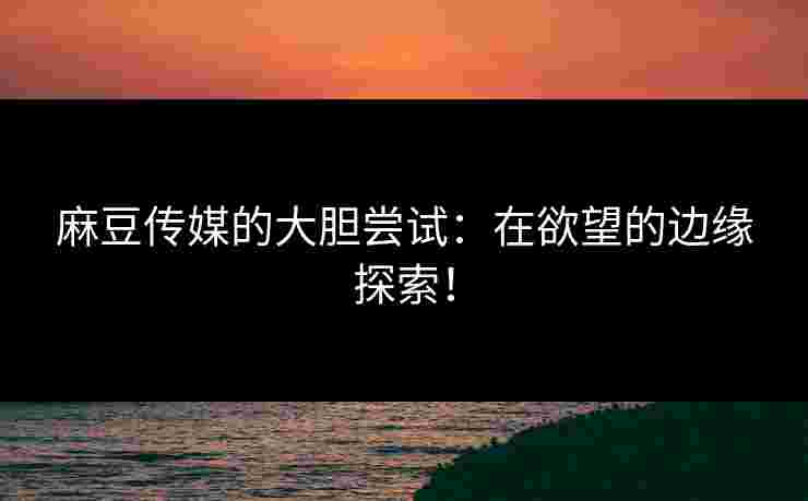 麻豆传媒的大胆尝试：在欲望的边缘探索！