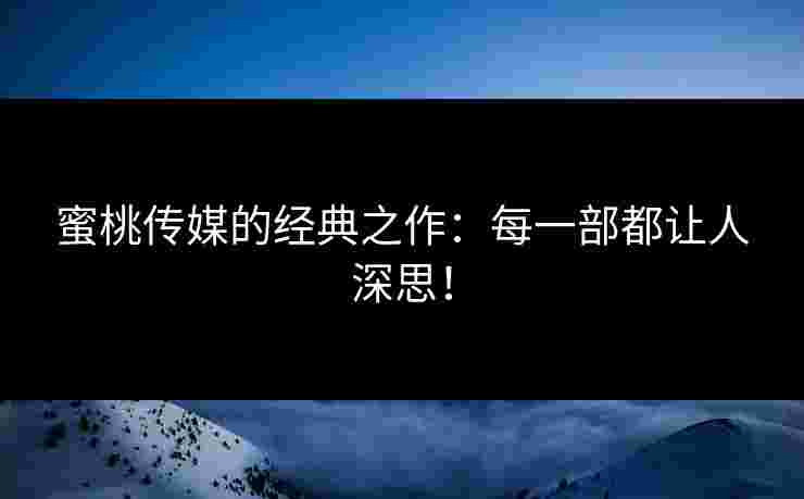 蜜桃传媒的经典之作：每一部都让人深思！