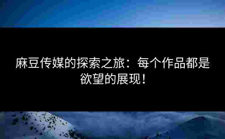 麻豆传媒的探索之旅：每个作品都是欲望的展现！