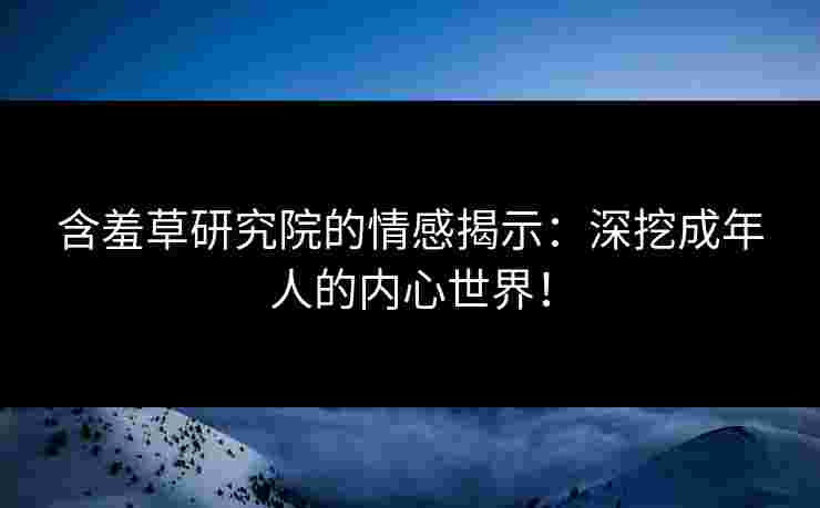 含羞草研究院的情感揭示：深挖成年人的内心世界！