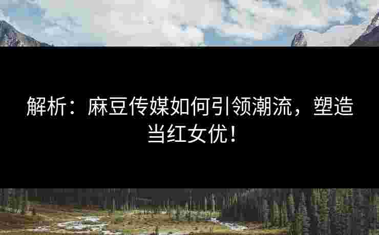 解析：麻豆传媒如何引领潮流，塑造当红女优！