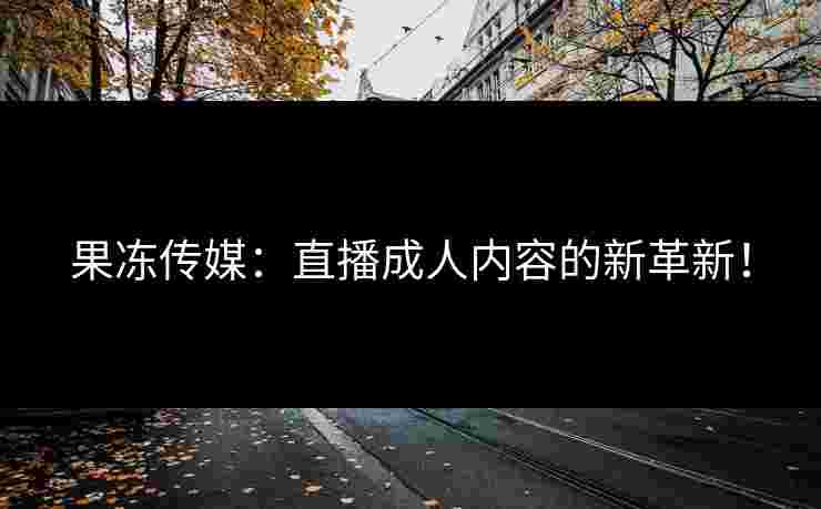 果冻传媒：直播成人内容的新革新！