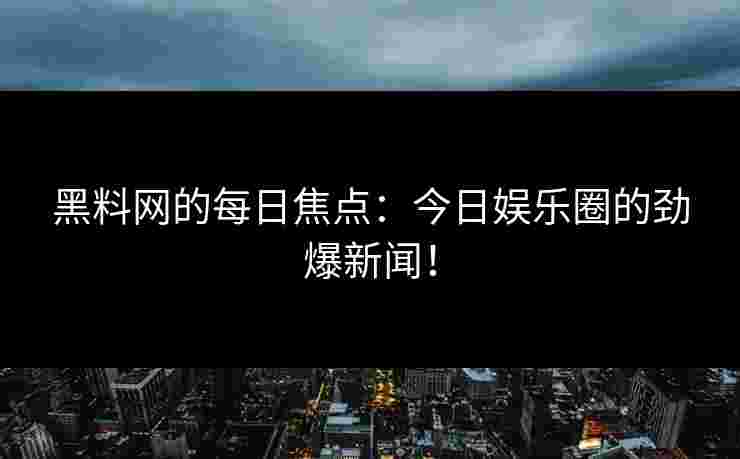 黑料网的每日焦点：今日娱乐圈的劲爆新闻！