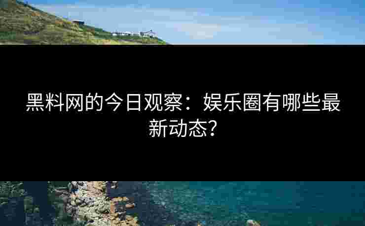 黑料网的今日观察：娱乐圈有哪些最新动态？