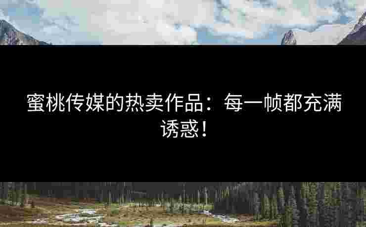 蜜桃传媒的热卖作品：每一帧都充满诱惑！