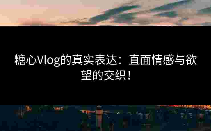 糖心Vlog的真实表达：直面情感与欲望的交织！