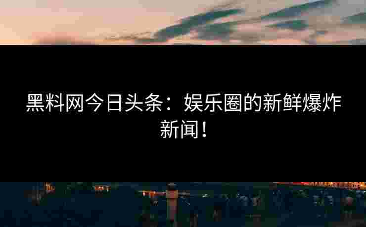 黑料网今日头条：娱乐圈的新鲜爆炸新闻！
