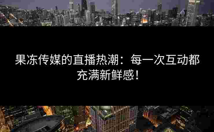 果冻传媒的直播热潮：每一次互动都充满新鲜感！
