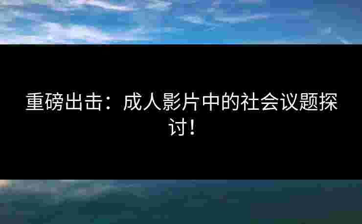 重磅出击：成人影片中的社会议题探讨！