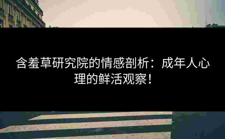 含羞草研究院的情感剖析：成年人心理的鲜活观察！