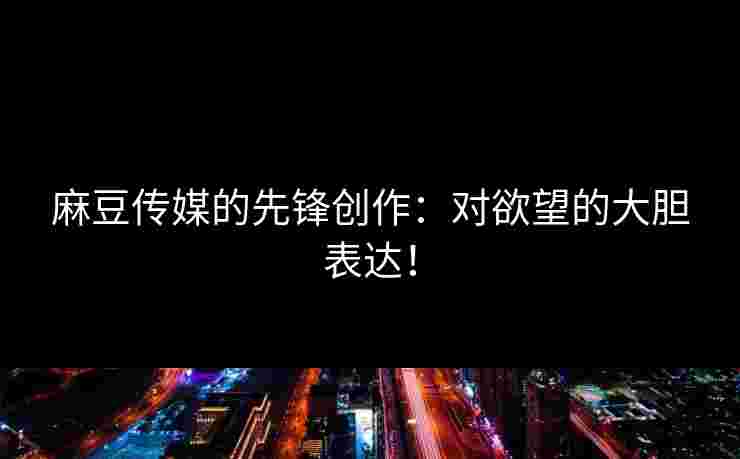麻豆传媒的先锋创作：对欲望的大胆表达！