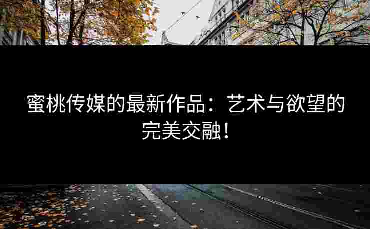 蜜桃传媒的最新作品：艺术与欲望的完美交融！