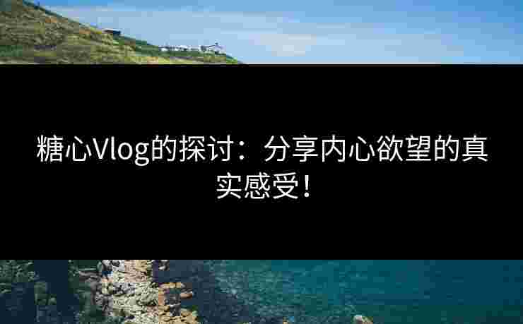 糖心Vlog的探讨：分享内心欲望的真实感受！