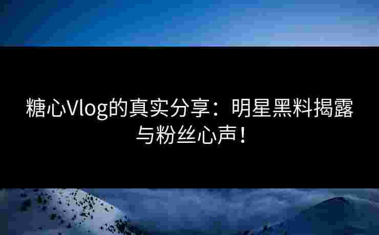 糖心Vlog的真实分享：明星黑料揭露与粉丝心声！