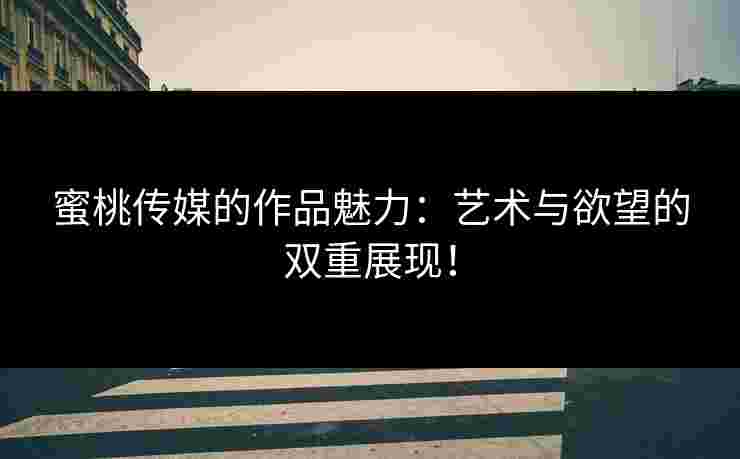 蜜桃传媒的作品魅力：艺术与欲望的双重展现！