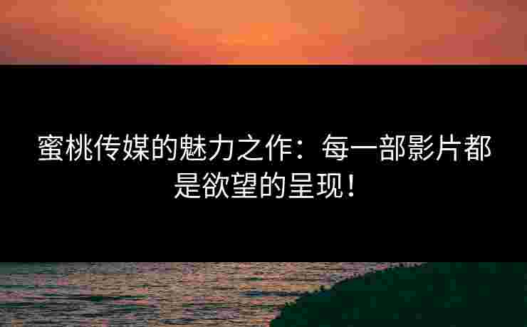 蜜桃传媒的魅力之作：每一部影片都是欲望的呈现！