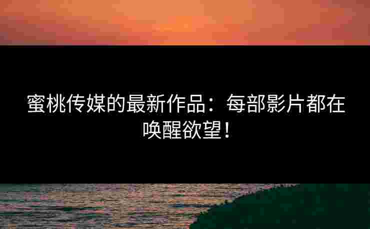 蜜桃传媒的最新作品：每部影片都在唤醒欲望！
