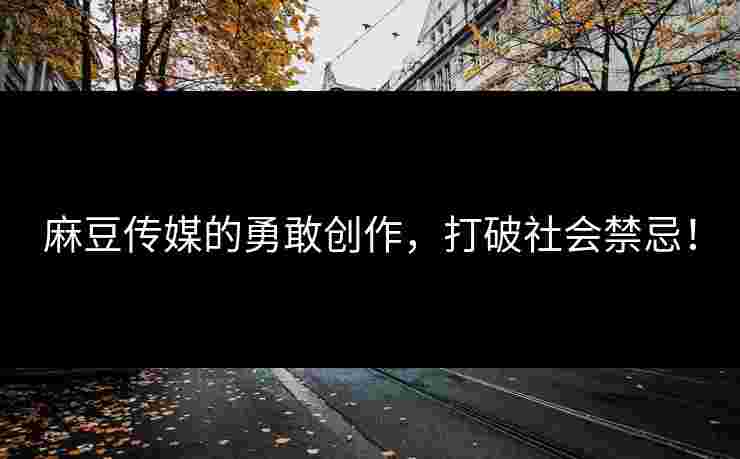 麻豆传媒的勇敢创作，打破社会禁忌！