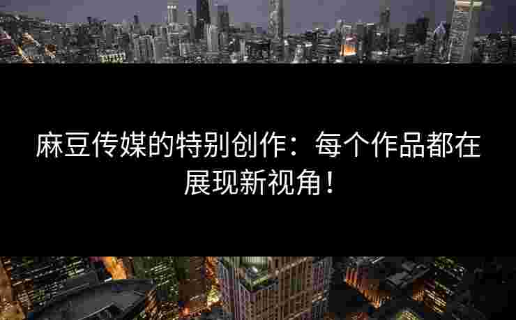 麻豆传媒的特别创作：每个作品都在展现新视角！