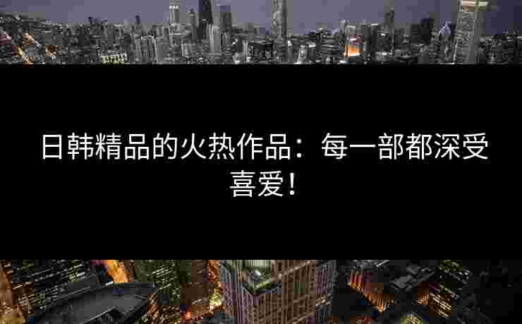 日韩精品的火热作品:每一部都深受喜爱!