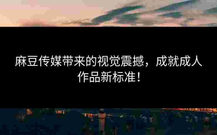 麻豆传媒带来的视觉震撼,成就成人作品新标准!