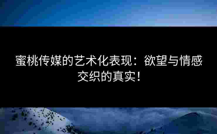 蜜桃传媒的艺术化表现:欲望与情感交织的真实!