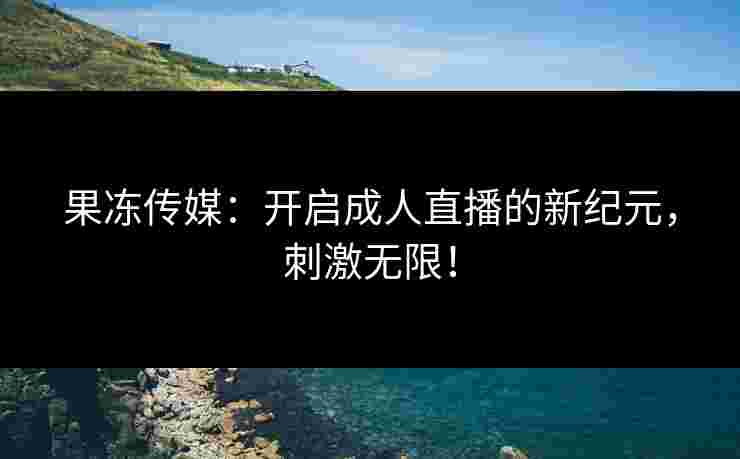 果冻传媒：开启成人直播的新纪元，刺激无限！