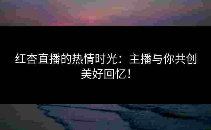 红杏直播的热情时光：主播与你共创美好回忆！