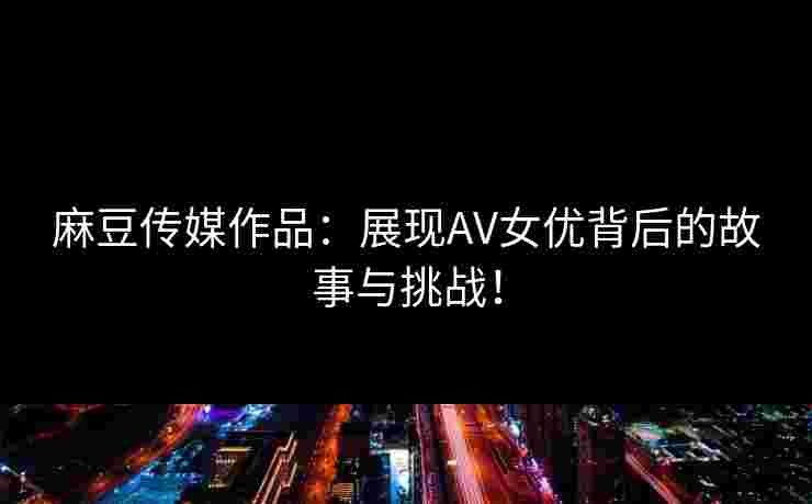 麻豆传媒作品：展现AV女优背后的故事与挑战！