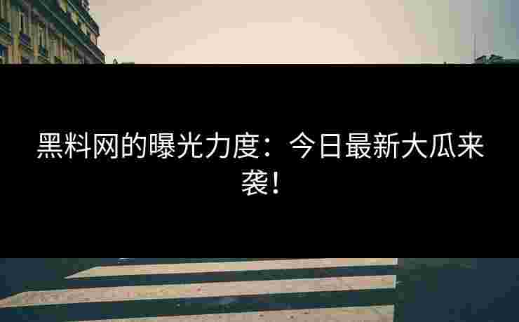 黑料网的曝光力度：今日最新大瓜来袭！