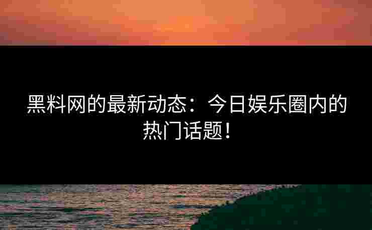 黑料网的最新动态：今日娱乐圈内的热门话题！