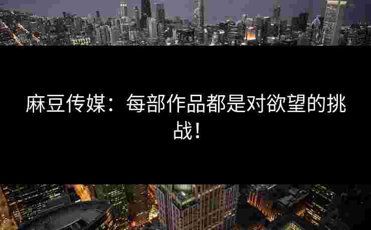 麻豆传媒：每部作品都是对欲望的挑战！