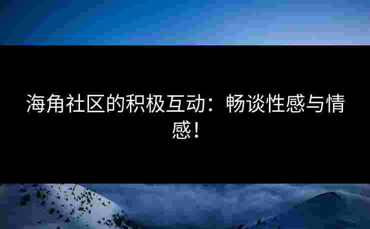 海角社区的积极互动：畅谈性感与情感！