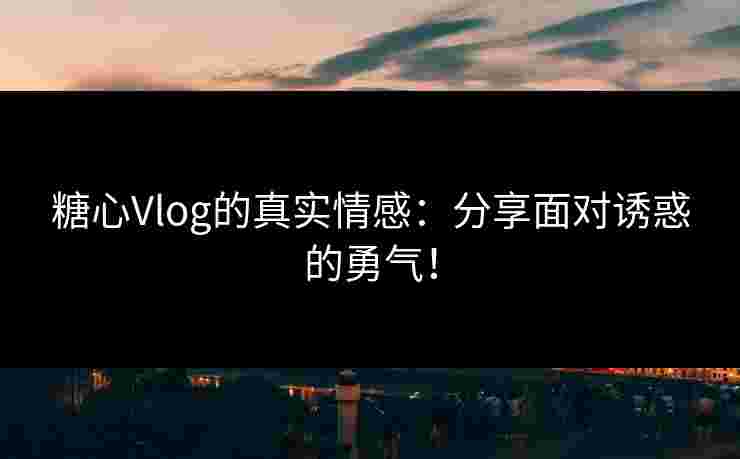 糖心Vlog的真实情感：分享面对诱惑的勇气！